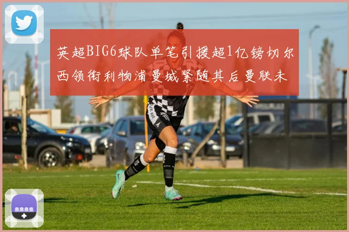英超BIG6球队单笔引援超1亿镑切尔西领衔利物浦曼城紧随其后曼联未有动作