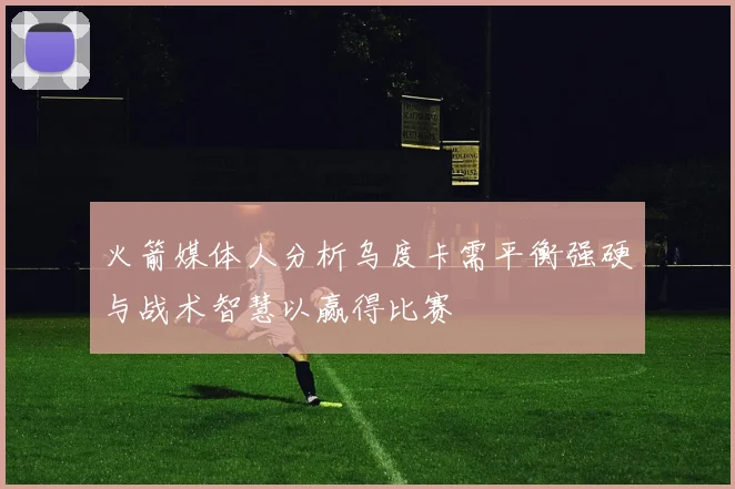 火箭媒体人分析乌度卡需平衡强硬与战术智慧以赢得比赛