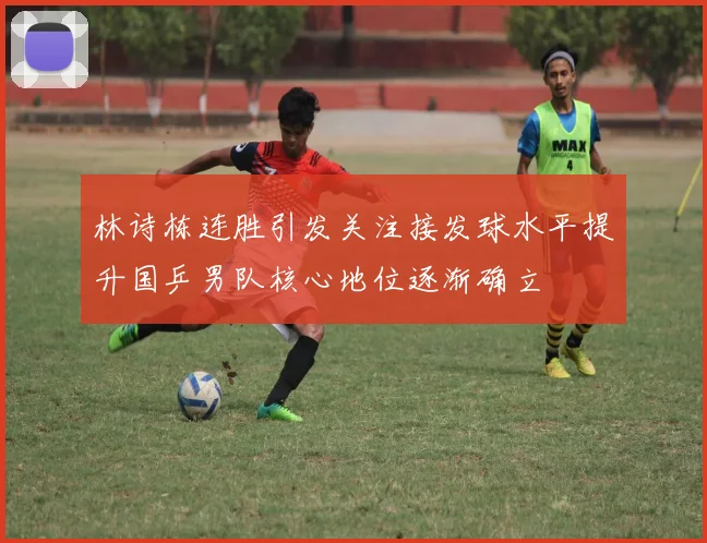林诗栋连胜引发关注接发球水平提升国乒男队核心地位逐渐确立