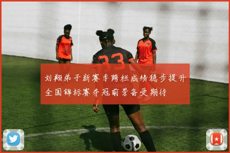 刘翔弟子新赛季跨栏成绩稳步提升全国锦标赛夺冠前景备受期待