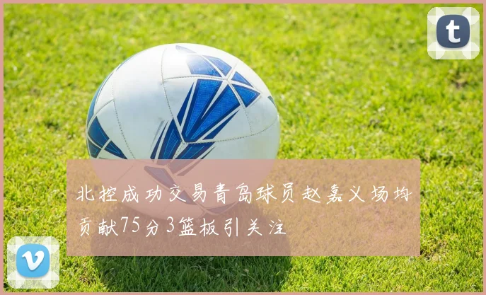 北控成功交易青岛球员赵嘉义场均贡献75分3篮板引关注