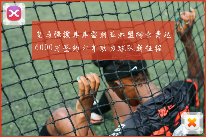 皇马强援库库雷利亚加盟转会费达6000万签约六年助力球队新征程