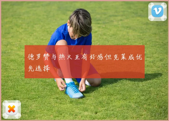 德罗赞与热火互有好感但克莱成优先选择